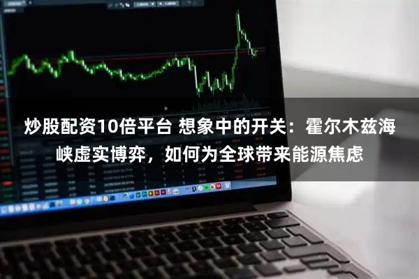 炒股配资10倍平台 想象中的开关：霍尔木兹海峡虚实博弈，如何为全球带来能源焦虑