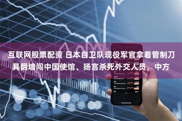 互联网股票配资 日本自卫队现役军官拿着管制刀具翻墙闯中国使馆、扬言杀死外交人员，中方