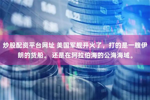 炒股配资平台网址 美国军舰开火了，打的是一艘伊朗的货船。 还是在阿拉伯海的公海海域。