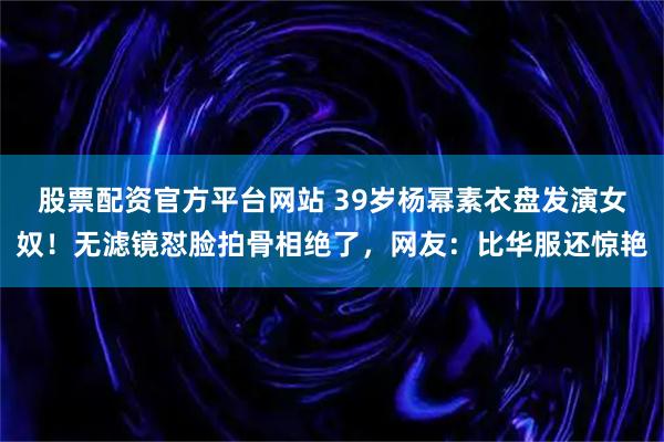 股票配资官方平台网站 39岁杨幂素衣盘发演女奴！无滤镜怼脸拍骨相绝了，网友：比华服还惊艳