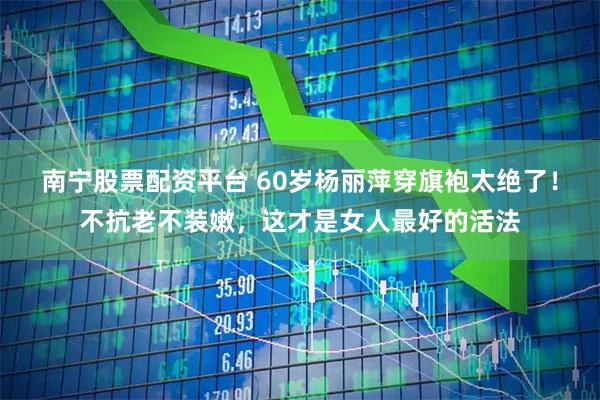 南宁股票配资平台 60岁杨丽萍穿旗袍太绝了！不抗老不装嫩，这才是女人最好的活法