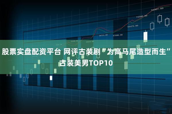 股票实盘配资平台 网评古装剧“为高马尾造型而生”古装美男TOP10