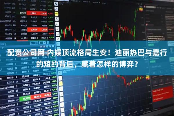 配资公司网 内娱顶流格局生变！迪丽热巴与嘉行的短约背后，藏着怎样的博弈？