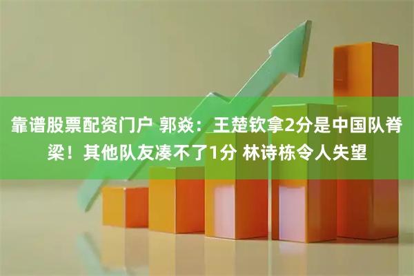 靠谱股票配资门户 郭焱：王楚钦拿2分是中国队脊梁！其他队友凑不了1分 林诗栋令人失望