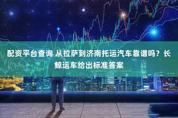 配资平台查询 从拉萨到济南托运汽车靠谱吗？长鲸运车给出标准答案