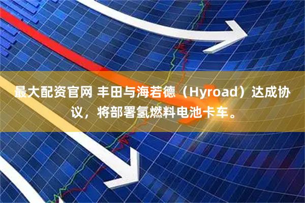 最大配资官网 丰田与海若德（Hyroad）达成协议，将部署氢燃料电池卡车。