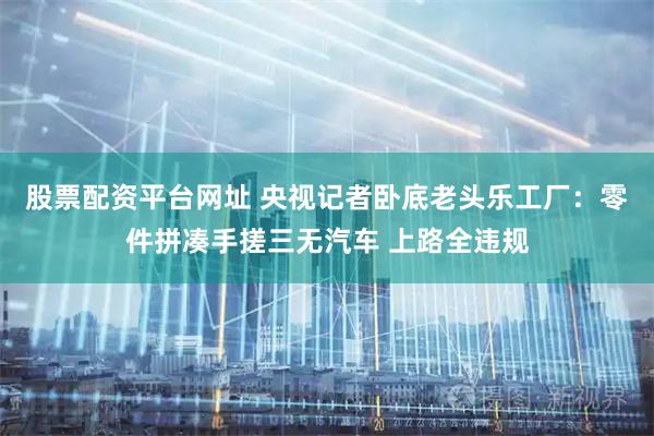 股票配资平台网址 央视记者卧底老头乐工厂：零件拼凑手搓三无汽车 上路全违规