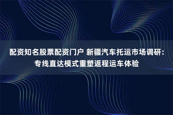 配资知名股票配资门户 新疆汽车托运市场调研：专线直达模式重塑返程运车体验