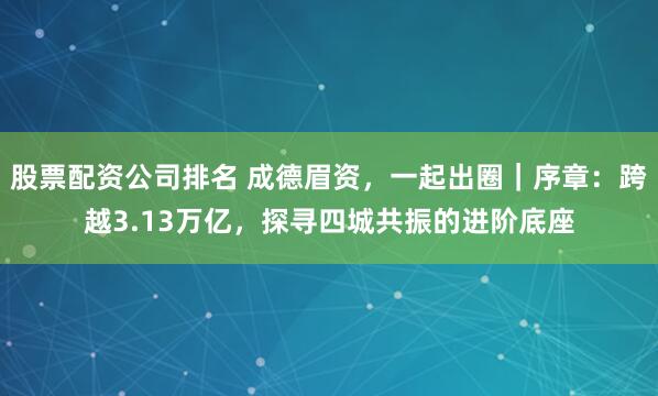 股票配资公司排名 成德眉资，一起出圈｜序章：跨越3.13万亿，探寻四城共振的进阶底座