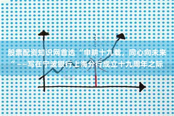 股票配资知识网首选 “申耕十九载，同心向未来”——写在宁波银行上海分行成立十九周年之际