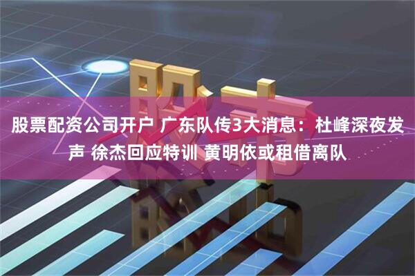 股票配资公司开户 广东队传3大消息：杜峰深夜发声 徐杰回应特训 黄明依或租借离队