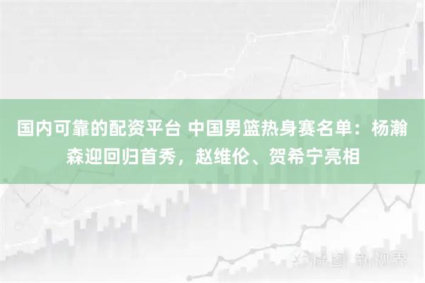 国内可靠的配资平台 中国男篮热身赛名单：杨瀚森迎回归首秀，赵维伦、贺希宁亮相