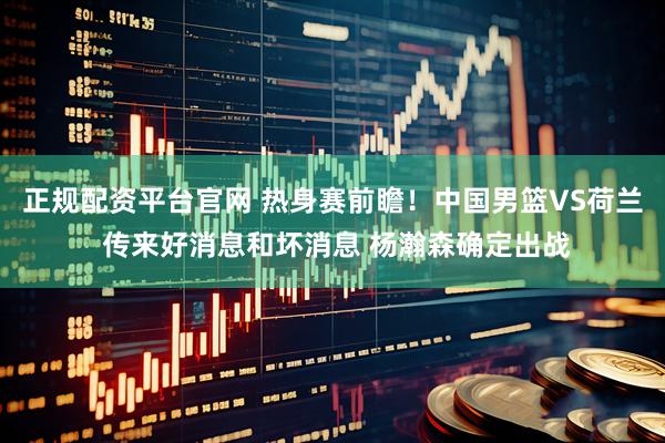正规配资平台官网 热身赛前瞻！中国男篮VS荷兰 传来好消息和坏消息 杨瀚森确定出战